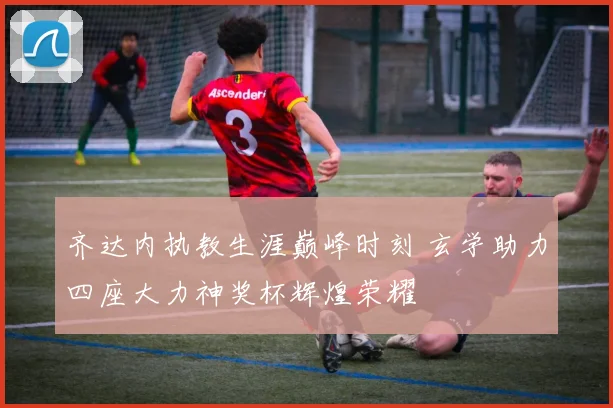 齐达内执教生涯巅峰时刻 玄学助力四座大力神奖杯辉煌荣耀