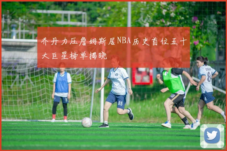 乔丹力压詹姆斯居NBA历史首位五十大巨星榜单揭晓