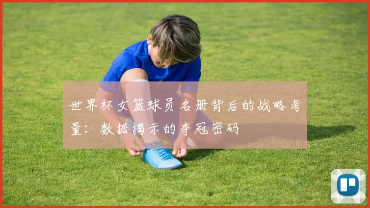世界杯女篮球员名册背后的战略考量:数据揭示的夺冠密码