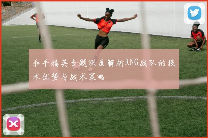 和平精英专题深度解析RNG战队的技术优势与战术策略