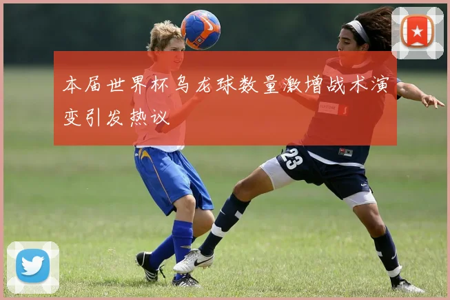 本届世界杯乌龙球数量激增战术演变引发热议