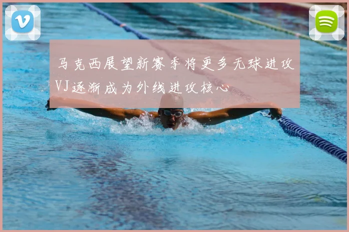 马克西展望新赛季将更多无球进攻VJ逐渐成为外线进攻核心