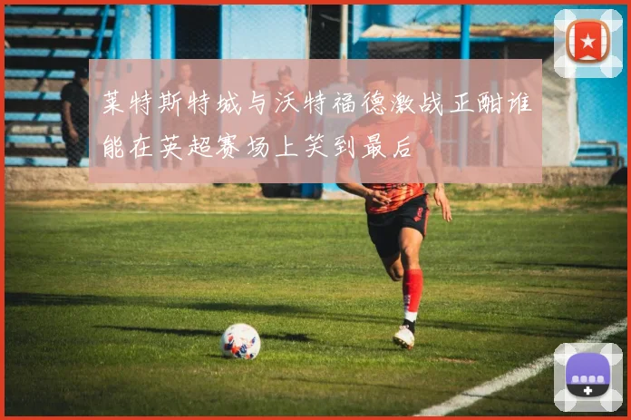 莱特斯特城与沃特福德激战正酣谁能在英超赛场上笑到最后