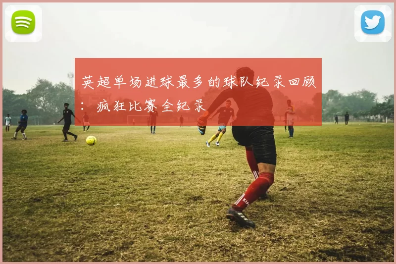 英超单场进球最多的球队纪录回顾：疯狂比赛全纪录