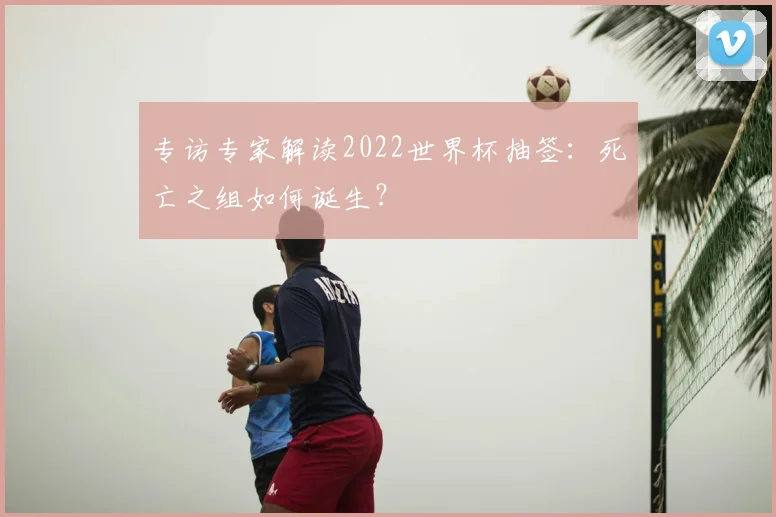 专访专家解读2022世界杯抽签:死亡之组如何诞生?