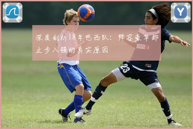 深度剖析18年巴西队：阵容豪华却止步八强的真实原因