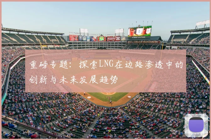 重磅专题：探索LNG在边路渗透中的创新与未来发展趋势