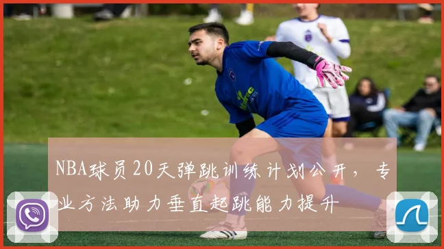 NBA球员20天弹跳训练计划公开,专业方法助力垂直起跳能力提升