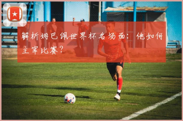 解析姆巴佩世界杯名场面:他如何主宰比赛?