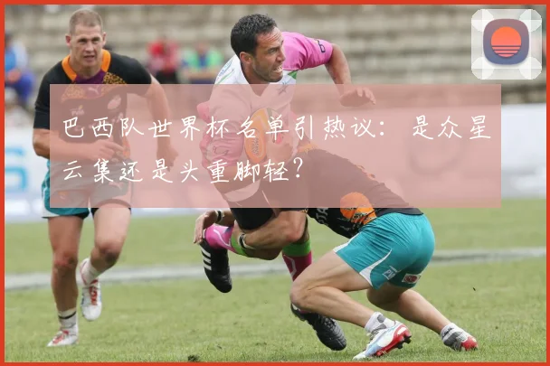巴西队世界杯名单引热议:是众星云集还是头重脚轻?