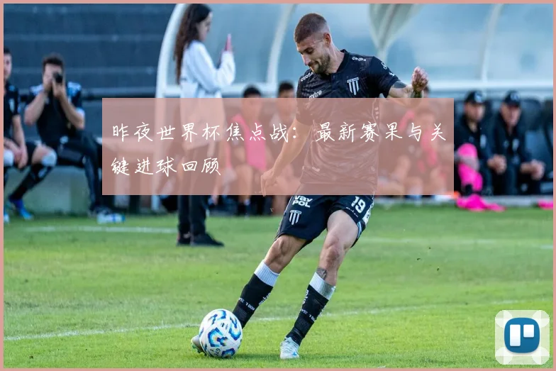 昨夜世界杯焦点战：最新赛果与关键进球回顾