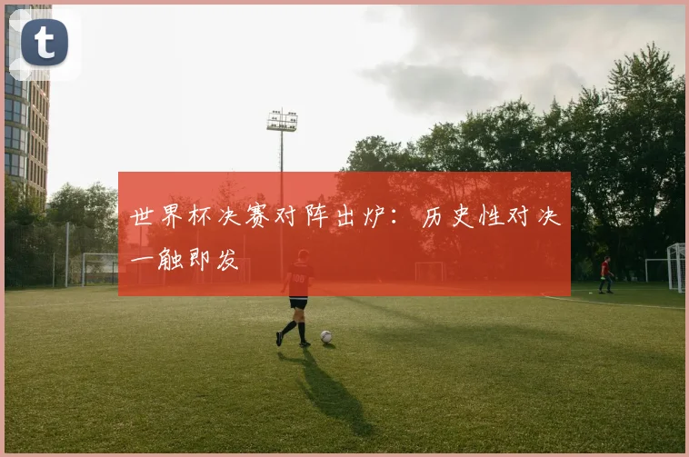 世界杯决赛对阵出炉:历史性对决一触即发