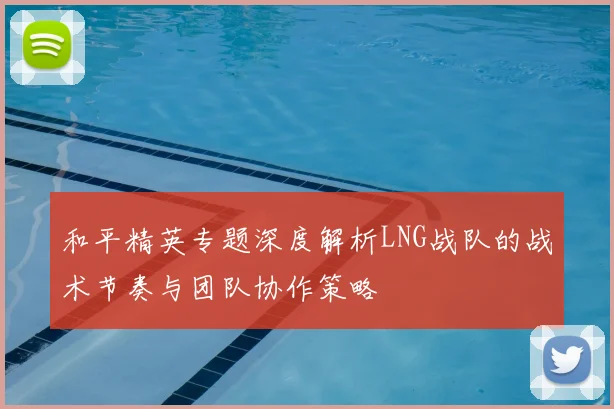 和平精英专题深度解析LNG战队的战术节奏与团队协作策略