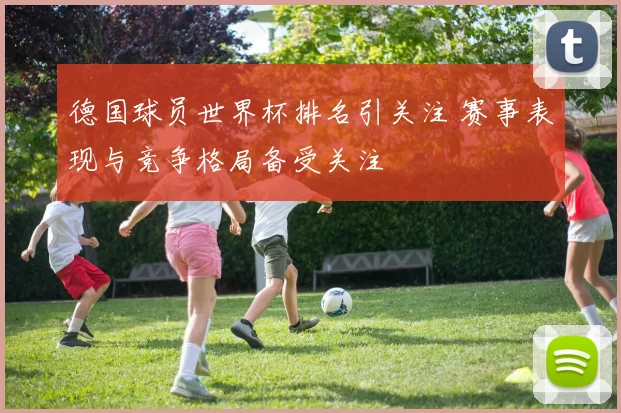 德国球员世界杯排名引关注 赛事表现与竞争格局备受关注
