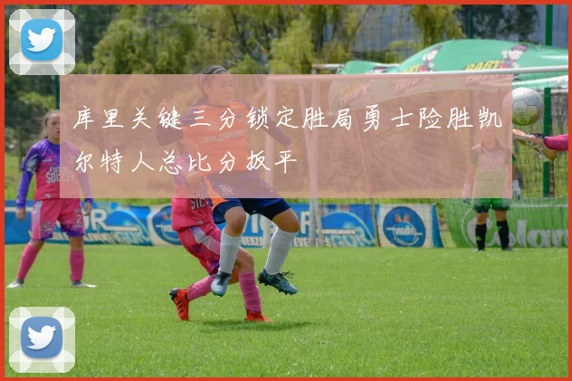 库里关键三分锁定胜局勇士险胜凯尔特人总比分扳平