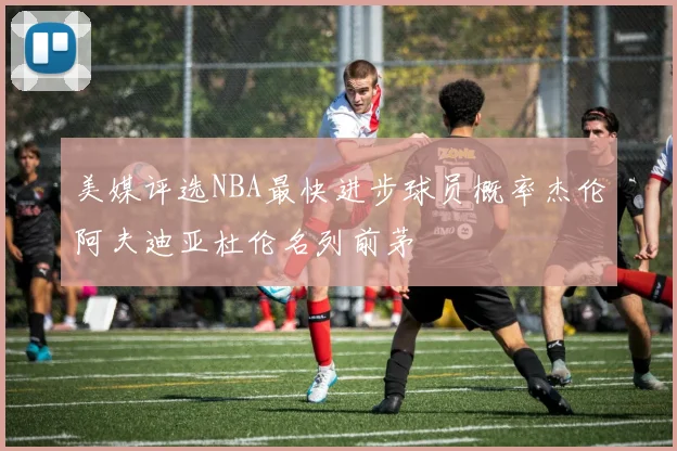 美媒评选NBA最快进步球员概率杰伦阿夫迪亚杜伦名列前茅