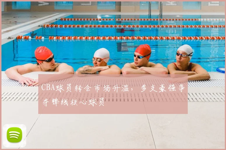 CBA球员转会市场升温，多支豪强争夺锋线核心球员