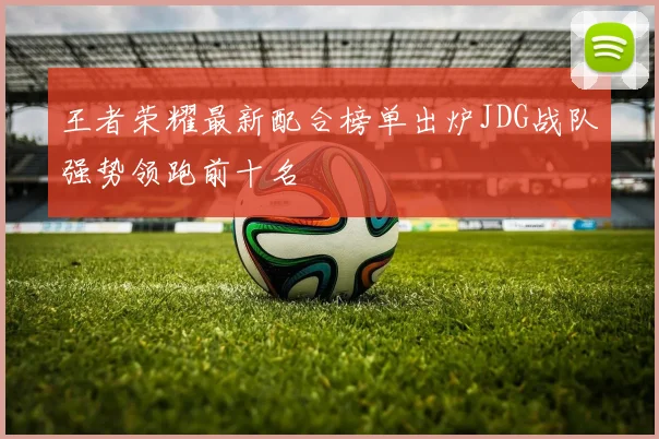 王者荣耀最新配合榜单出炉JDG战队强势领跑前十名