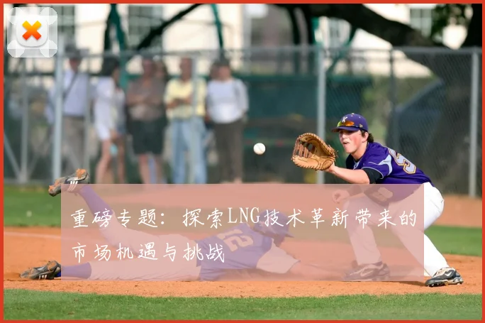 重磅专题:探索LNG技术革新带来的市场机遇与挑战