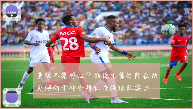 曼联不愿将拉什福德出售给阿森纳更倾向于转会拜仁增强球队实力
