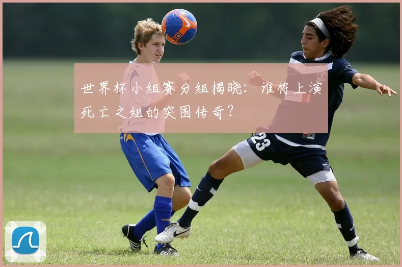 世界杯小组赛分组揭晓：谁将上演死亡之组的突围传奇？