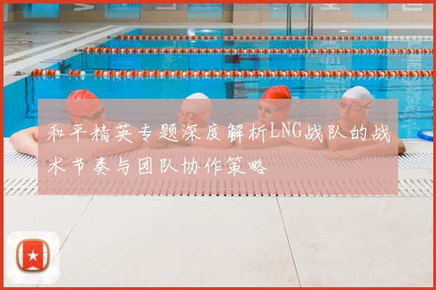和平精英专题深度解析LNG战队的战术节奏与团队协作策略
