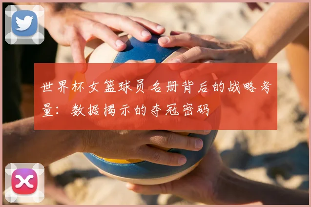 世界杯女篮球员名册背后的战略考量:数据揭示的夺冠密码
