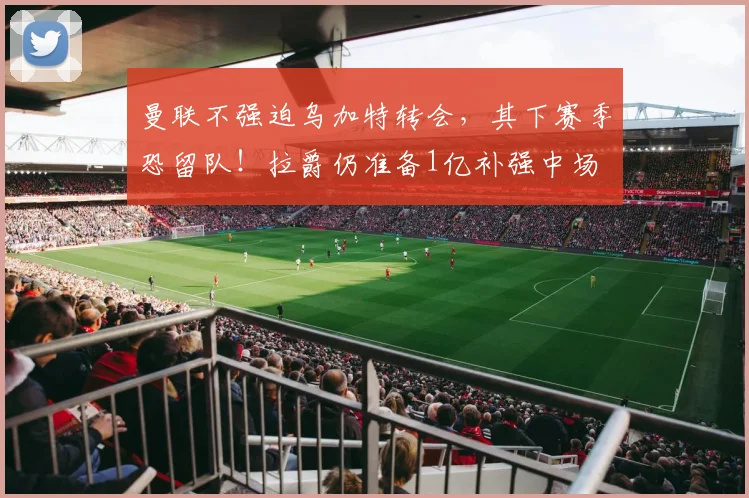 曼联不强迫乌加特转会,其下赛季恐留队!拉爵仍准备1亿补强中场