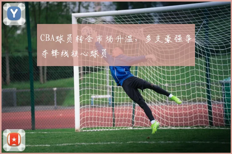 CBA球员转会市场升温,多支豪强争夺锋线核心球员