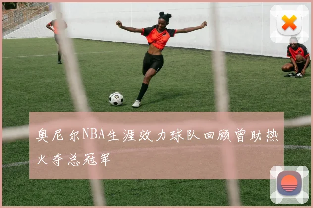 奥尼尔NBA生涯效力球队回顾曾助热火夺总冠军