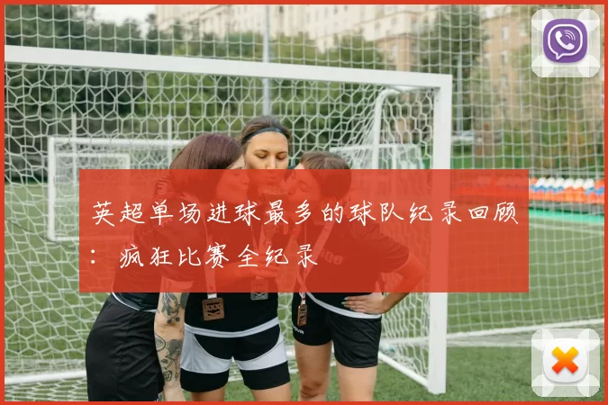 英超单场进球最多的球队纪录回顾：疯狂比赛全纪录