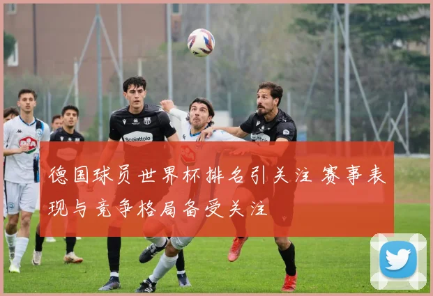 德国球员世界杯排名引关注 赛事表现与竞争格局备受关注