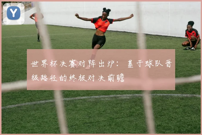 世界杯决赛对阵出炉:基于球队晋级路径的终极对决前瞻