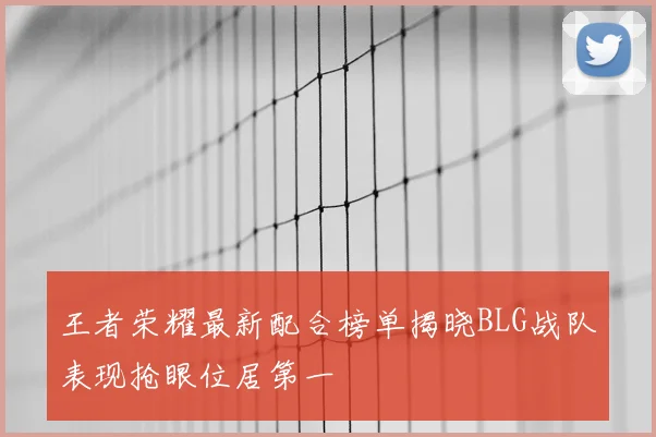 王者荣耀最新配合榜单揭晓BLG战队表现抢眼位居第一