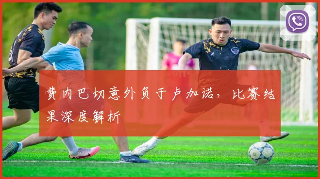费内巴切意外负于卢加诺，比赛结果深度解析