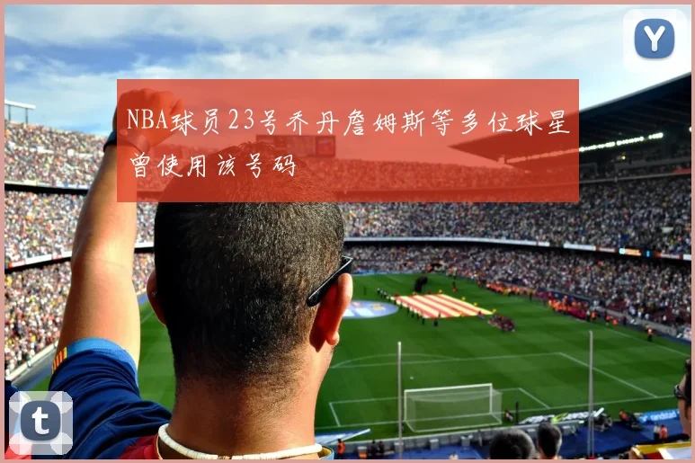 NBA球员23号乔丹詹姆斯等多位球星曾使用该号码