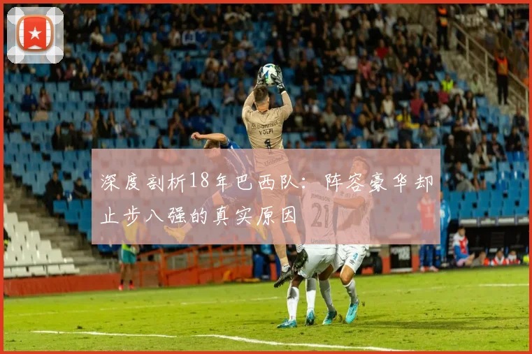 深度剖析18年巴西队:阵容豪华却止步八强的真实原因