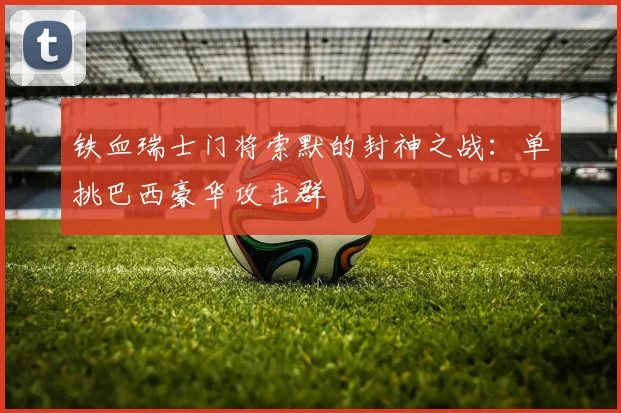 铁血瑞士门将索默的封神之战:单挑巴西豪华攻击群