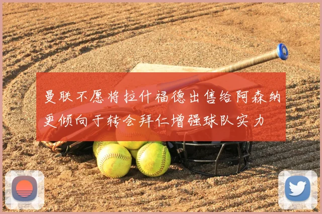 曼联不愿将拉什福德出售给阿森纳更倾向于转会拜仁增强球队实力