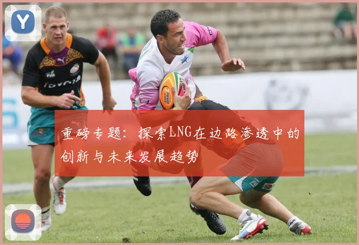 重磅专题:探索LNG在边路渗透中的创新与未来发展趋势