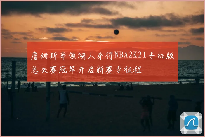 詹姆斯率领湖人夺得NBA2K21手机版总决赛冠军开启新赛季征程