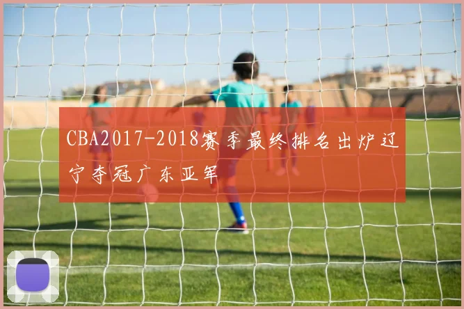 CBA2017-2018赛季最终排名出炉辽宁夺冠广东亚军