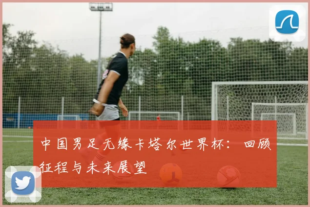 中国男足无缘卡塔尔世界杯：回顾征程与未来展望