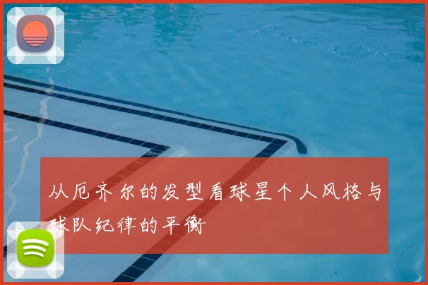 从厄齐尔的发型看球星个人风格与球队纪律的平衡
