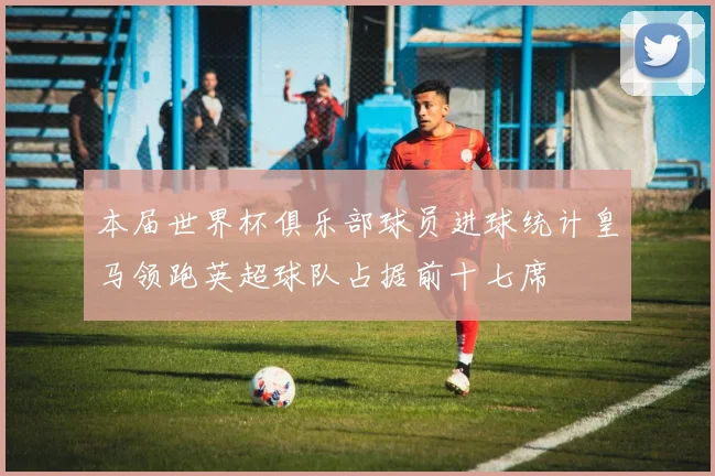 本届世界杯俱乐部球员进球统计皇马领跑英超球队占据前十七席
