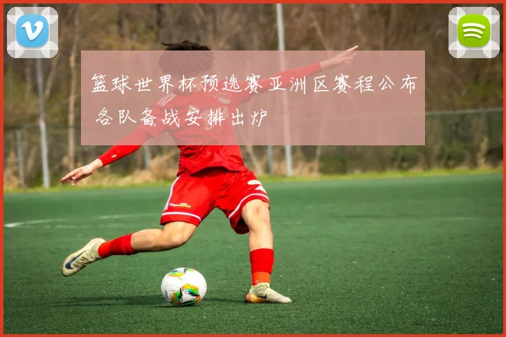 篮球世界杯预选赛亚洲区赛程公布 各队备战安排出炉