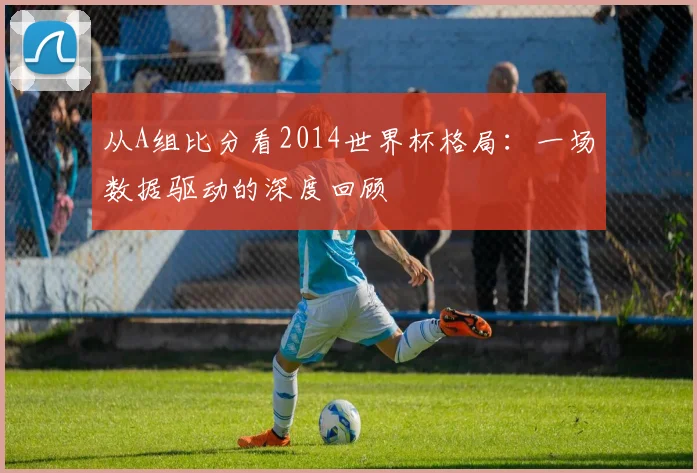 从A组比分看2014世界杯格局:一场数据驱动的深度回顾